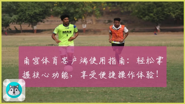南宫体育客户端使用指南：轻松掌握核心功能，享受便捷操作体验！