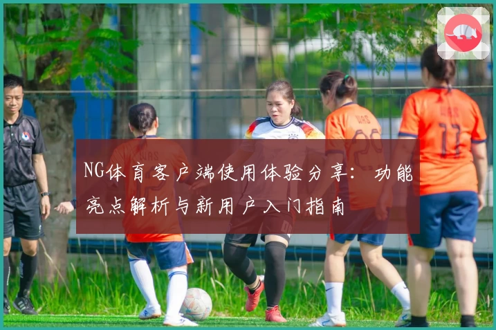 NG体育客户端使用体验分享：功能亮点解析与新用户入门指南