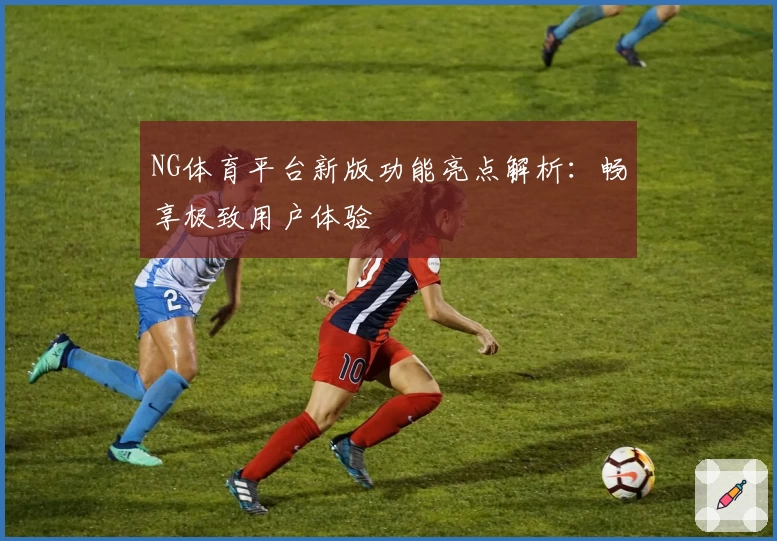 NG体育平台新版功能亮点解析：畅享极致用户体验